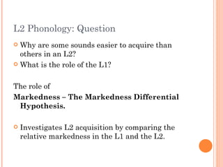 L2 Phonology: Question
 Why are some sounds easier to acquire than
  others in an L2?
 What is the role of the L1?



The role of
Markedness – The Markedness Differential
 Hypothesis.

   Investigates L2 acquisition by comparing the
    relative markedness in the L1 and the L2.
 