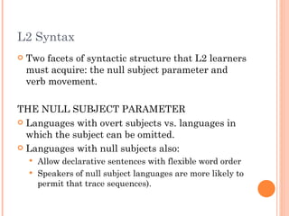 L2 Syntax
   Two facets of syntactic structure that L2 learners
    must acquire: the null subject parameter and
    verb movement.

THE NULL SUBJECT PARAMETER
 Languages with overt subjects vs. languages in
  which the subject can be omitted.
 Languages with null subjects also:
     Allow declarative sentences with flexible word order
     Speakers of null subject languages are more likely to
      permit that trace sequences).
 