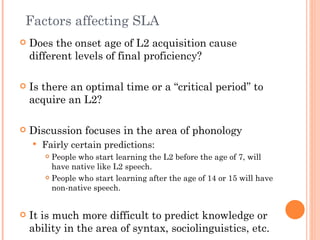 Factors affecting SLA
   Does the onset age of L2 acquisition cause
    different levels of final proficiency?

   Is there an optimal time or a “critical period” to
    acquire an L2?

   Discussion focuses in the area of phonology
       Fairly certain predictions:
         People who start learning the L2 before the age of 7, will
          have native like L2 speech.
         People who start learning after the age of 14 or 15 will have

          non-native speech.


   It is much more difficult to predict knowledge or
    ability in the area of syntax, sociolinguistics, etc.
 