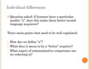 Individual differences

    Question asked: if learners have a particular
     quality “x”, does this make them better second
     language acquirers?

Three main points that need to be well explained:

5.   How doe we define “x”?
6.   What does it mean to be a “better” acquirer?
7.   What aspect of communicative competence are
     we referring to?
 