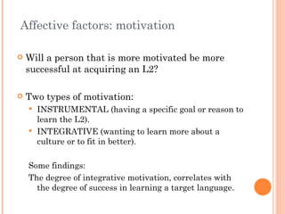 Affective factors: motivation

   Will a person that is more motivated be more
    successful at acquiring an L2?

   Two types of motivation:
     INSTRUMENTAL (having a specific goal or reason to
      learn the L2).
     INTEGRATIVE (wanting to learn more about a
      culture or to fit in better).

    Some findings:
    The degree of integrative motivation, correlates with
      the degree of success in learning a target language.
 