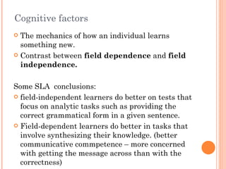 Cognitive factors
 The mechanics of how an individual learns
  something new.
 Contrast between field dependence and field
  independence.

Some SLA conclusions:
 field-independent learners do better on tests that
  focus on analytic tasks such as providing the
  correct grammatical form in a given sentence.
 Field-dependent learners do better in tasks that
  involve synthesizing their knowledge. (better
  communicative commpetence – more concerned
  with getting the message across than with the
  correctness)
 