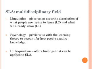 SLA: multidisciplinary field
1.   Linguistics – gives us an accurate description of
     what people are trying to learn (L2) and what
     we already know (L1)

3.   Psychology – privides us with the learning
     theory to account for how people acquire
     knowledge.

5.   L1 Acquisition – offers findings that can be
     applied to SLA.
 