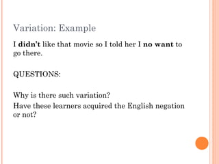 Variation: Example
I didn’t like that movie so I told her I no want to
go there.

QUESTIONS:

Why is there such variation?
Have these learners acquired the English negation
or not?
 