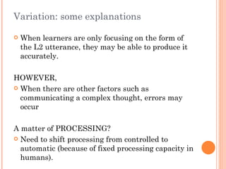 Variation: some explanations

   When learners are only focusing on the form of
    the L2 utterance, they may be able to produce it
    accurately.

HOWEVER,
 When there are other factors such as
  communicating a complex thought, errors may
  occur

A matter of PROCESSING?
 Need to shift processing from controlled to
  automatic (because of fixed processing capacity in
  humans).
 