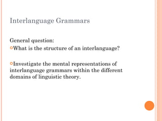 Interlanguage Grammars

General question:
What is the structure of an interlanguage?



Investigate the mental representations of
interlanguage grammars within the different
domains of linguistic theory.
 