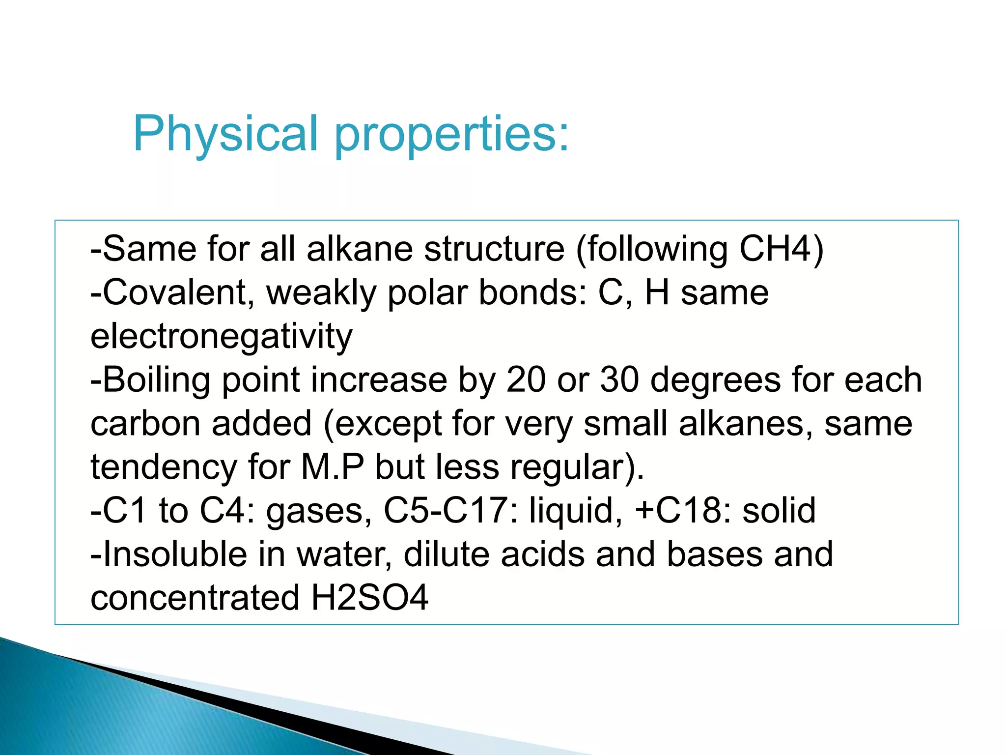 -Same for all alkane structure (following CH4)
-Covalent, weakly polar bonds: C, H same
electronegativity
-Boiling point increase by 20 or 30 degrees for each
carbon added (except for very small alkanes, same
tendency for M.P but less regular).
-C1 to C4: gases, C5-C17: liquid, +C18: solid
-Insoluble in water, dilute acids and bases and
concentrated H2SO4
Physical properties:
 