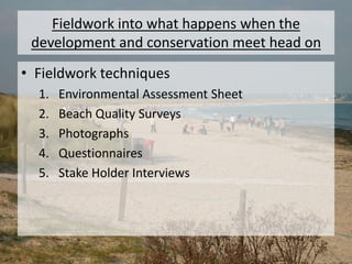 Fieldwork into what happens when the
development and conservation meet head on
• Fieldwork techniques
1. Environmental Assessment Sheet
2. Beach Quality Surveys
3. Photographs
4. Questionnaires
5. Stake Holder Interviews
 