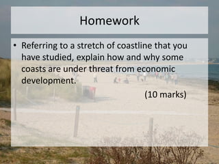Homework
• Referring to a stretch of coastline that you
have studied, explain how and why some
coasts are under threat from economic
development.
(10 marks)
 