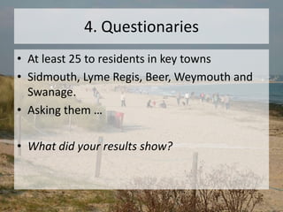 4. Questionaries
• At least 25 to residents in key towns
• Sidmouth, Lyme Regis, Beer, Weymouth and
Swanage.
• Asking them …
• What did your results show?
 