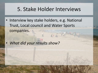 5. Stake Holder Interviews
• Interview key stake holders, e.g. National
Trust, Local council and Water Sports
companies.
• What did your results show?
 