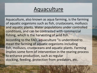Aquaculture
Aquaculture, also known as aqua farming, is the farming
of aquatic organisms such as fish, crustaceans, molluscs
and aquatic plants. Water populations under controlled
conditions, and can be contrasted with commercial
fishing, which is the harvesting of wild fish.
According to the FAO, aquaculture "is understood to
mean the farming of aquatic organisms including
fish, molluscs, crustaceans and aquatic plants. Farming
implies some form of intervention in the rearing process
to enhance production, such as regular
stocking, feeding, protection from predators, etc.
 