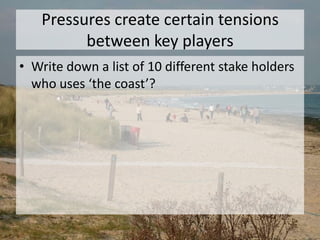 Pressures create certain tensions
between key players
• Write down a list of 10 different stake holders
who uses ‘the coast’?
 