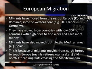 European Migration
• Migrants have moved from the east of Europe (Poland,
Romania) into the western core (e.g. UK, France &
Germany).
• They have moved from countries with low GDP to
countries with high ones to find work and earn more
money.
• Migrants have also moved south to the Mediterranean
(e.g. Spain).
• This is because of migrants moving from north Europe
to south Europe (mainly retirees –sunseekers) and
north African migrants crossing the Mediterranean.
LO: Migration within Europe
 