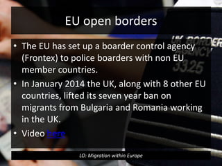 EU open borders
• The EU has set up a boarder control agency
(Frontex) to police boarders with non EU
member countries.
• In January 2014 the UK, along with 8 other EU
countries, lifted its seven year ban on
migrants from Bulgaria and Romania working
in the UK.
• Video here
LO: Migration within Europe
 