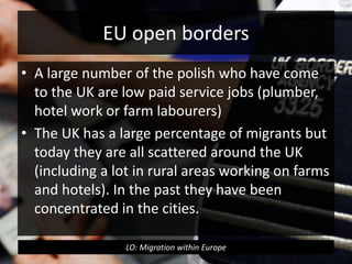 EU open borders
• A large number of the polish who have come
to the UK are low paid service jobs (plumber,
hotel work or farm labourers)
• The UK has a large percentage of migrants but
today they are all scattered around the UK
(including a lot in rural areas working on farms
and hotels). In the past they have been
concentrated in the cities.
LO: Migration within Europe
 