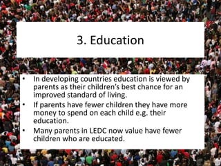 3. Education
• In developing countries education is viewed by
parents as their children’s best chance for an
improved standard of living.
• If parents have fewer children they have more
money to spend on each child e.g. their
education.
• Many parents in LEDC now value have fewer
children who are educated.
 
