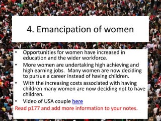4. Emancipation of women
• Opportunities for women have increased in
education and the wider workforce.
• More women are undertaking high achieving and
high earning jobs. Many women are now deciding
to pursue a career instead of having children.
• With the increasing costs associated with having
children many women are now deciding not to have
children.
• Video of USA couple here
Read p177 and add more information to your notes.
 