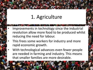 1. Agriculture
• Improvements in technology since the industrial
revolution allow more food to be produced whilst
reducing the need for labour.
• This frees some workers for industry and more
rapid economic growth.
• With technological advances even fewer people
are needed in farming and industry. This means
that smaller families are more desirable.
 