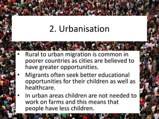 2. Urbanisation
• Rural to urban migration is common in
poorer countries as cities are believed to
have greater opportunities.
• Migrants often seek better educational
opportunities for their children as well as
healthcare.
• In urban areas children are not needed to
work on farms and this means that
people have less children.
 