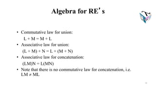 Algebra for RE’s
• Commutative law for union:
L + M = M + L
• Associative law for union:
(L + M) + N = L + (M + N)
• Associative law for concatenation:
(LM)N = L(MN)
• Note that there is no commutative law for concatenation, i.e.
LM  ML
19
 