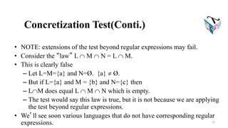 Concretization Test(Conti.)
• NOTE: extensions of the test beyond regular expressions may fail.
• Consider the “law” L  M  N = L  M.
• This is clearly false
– Let L=M={a} and N=Ø. {a}  Ø.
– But if L={a} and M = {b} and N={c} then
– LM does equal L  M  N which is empty.
– The test would say this law is true, but it is not because we are applying
the test beyond regular expressions.
• We’ll see soon various languages that do not have corresponding regular
expressions. 23
 