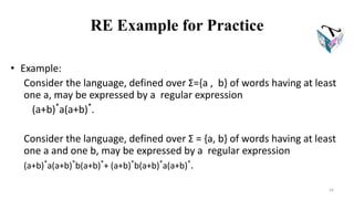 RE Example for Practice
• Example:
Consider the language, defined over Σ={a , b} of words having at least
one a, may be expressed by a regular expression
(a+b)*
a(a+b)*
.
Consider the language, defined over Σ = {a, b} of words having at least
one a and one b, may be expressed by a regular expression
(a+b)*
a(a+b)*
b(a+b)*
+ (a+b)*
b(a+b)*
a(a+b)*
.
24
 