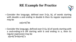 RE Example for Practice
– Consider the language, defined over Σ={a, b}, of words starting
with double a and ending in double b then its regular expression
may be
aa(a+b)*
bb
– Consider the language, defined over Σ={a, b} of words starting with
a and ending in b OR starting with b and ending in a, then its
regular expression may be
a(a+b)*
b+b(a+b)*
a
25
 