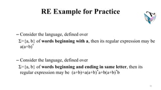 RE Example for Practice
– Consider the language, defined over
Σ={a, b} of words beginning with a, then its regular expression may be
a(a+b)*
– Consider the language, defined over
Σ={a, b} of words beginning and ending in same letter, then its
regular expression may be (a+b)+a(a+b)*
a+b(a+b)*
b
26
 