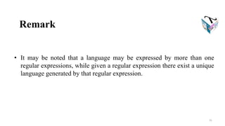 Remark
• It may be noted that a language may be expressed by more than one
regular expressions, while given a regular expression there exist a unique
language generated by that regular expression.
31
 