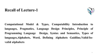 Computational Model & Types, Computability Introduction to
languages, Pragmatics, Language Design Principles, Principle of
Programming Language Design, Syntax and Semantics, Types of
languages,Alphabets, Word, Defining Alphabets Guidline,Valid/In-
valid alphabets
4
Recall of Lecture-1
 