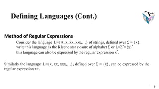 Defining Languages (Cont.)
Method of Regular Expressions
Consider the language L={Λ, x, xx, xxx,…} of strings, defined over Σ = {x}.
write this language as the Kleene star closure of alphabet Σ or L=Σ*
={x}*
this language can also be expressed by the regular expression x*
.
Similarly the language L={x, xx, xxx,…}, defined over Σ = {x}, can be expressed by the
regular expression x+.
6
6
 
