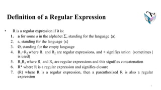 Definition of a Regular Expression
• R is a regular expression if it is:
1. a for some a in the alphabet , standing for the language {a}
2. ε, standing for the language {ε}
3. Ø, standing for the empty language
4. R1+R2 where R1 and R2 are regular expressions, and + signifies union (sometimes |
is used)
5. R1R2 where R1 and R2 are regular expressions and this signifies concatenation
6. R* where R is a regular expression and signifies closure
7. (R) where R is a regular expression, then a parenthesized R is also a regular
expression
7
 
