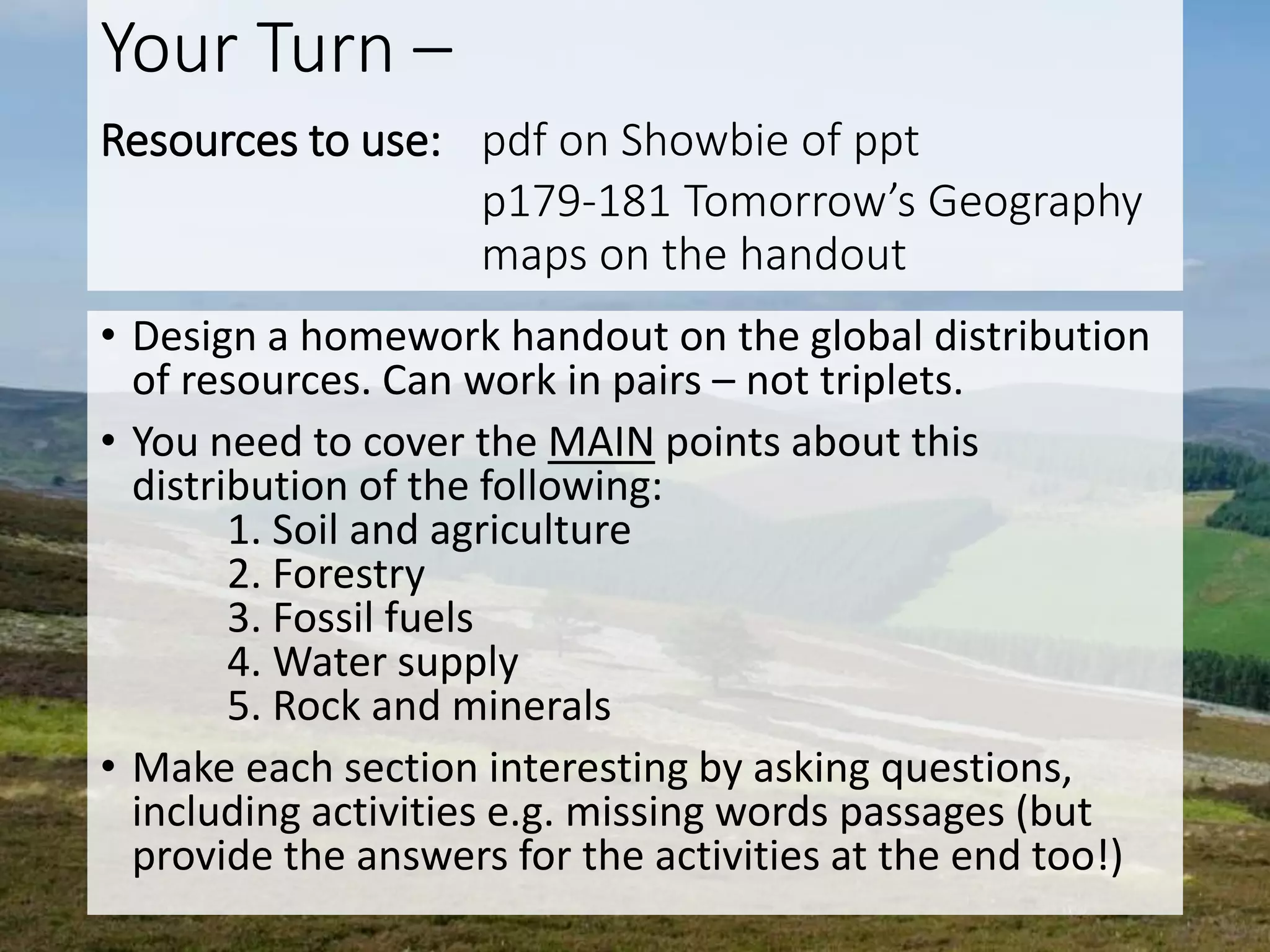 Your Turn –
Resources to use: pdf on Showbie of ppt
p179-181 Tomorrow’s Geography
maps on the handout
• Design a homework handout on the global distribution
of resources. Can work in pairs – not triplets.
• You need to cover the MAIN points about this
distribution of the following:
1. Soil and agriculture
2. Forestry
3. Fossil fuels
4. Water supply
5. Rock and minerals
• Make each section interesting by asking questions,
including activities e.g. missing words passages (but
provide the answers for the activities at the end too!)
 