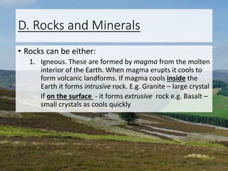 D. Rocks and Minerals
• Rocks can be either:
1. Igneous. These are formed by magma from the molten
interior of the Earth. When magma erupts it cools to
form volcanic landforms. If magma cools inside the
Earth it forms intrusive rock. E.g. Granite – large crystal
If on the surface - it forms extrusive rock e.g. Basalt –
small crystals as cools quickly
 