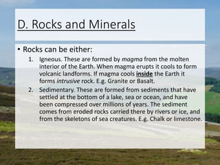 D. Rocks and Minerals
• Rocks can be either:
1. Igneous. These are formed by magma from the molten
interior of the Earth. When magma erupts it cools to form
volcanic landforms. If magma cools inside the Earth it
forms intrusive rock. E.g. Granite or Basalt.
2. Sedimentary. These are formed from sediments that have
settled at the bottom of a lake, sea or ocean, and have
been compressed over millions of years. The sediment
comes from eroded rocks carried there by rivers or ice, and
from the skeletons of sea creatures. E.g. Chalk or limestone.
 