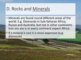 D. Rocks and Minerals
• Minerals are found round different areas of the
world. E.g. Diamonds in Sub-Saharan Africa,
Russia and Australia, but not in other continents.
Iron ore are is in every continent expect Africa.
• If a mineral is rare it is more expensive (e.g.
diamonds)
 