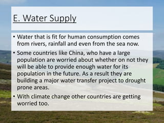 E. Water Supply
• Water that is fit for human consumption comes
from rivers, rainfall and even from the sea now.
• Some countries like China, who have a large
population are worried about whether on not they
will be able to provide enough water for its
population in the future. As a result they are
building a major water transfer project to drought
prone areas.
• With climate change other countries are getting
worried too.
 