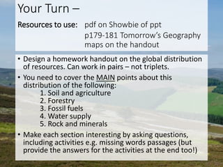 Your Turn –
Resources to use: pdf on Showbie of ppt
p179-181 Tomorrow’s Geography
maps on the handout
• Design a homework handout on the global distribution
of resources. Can work in pairs – not triplets.
• You need to cover the MAIN points about this
distribution of the following:
1. Soil and agriculture
2. Forestry
3. Fossil fuels
4. Water supply
5. Rock and minerals
• Make each section interesting by asking questions,
including activities e.g. missing words passages (but
provide the answers for the activities at the end too!)
 