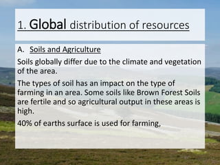 1. Global distribution of resources
A. Soils and Agriculture
Soils globally differ due to the climate and vegetation
of the area.
The types of soil has an impact on the type of
farming in an area. Some soils like Brown Forest Soils
are fertile and so agricultural output in these areas is
high.
40% of earths surface is used for farming,
 