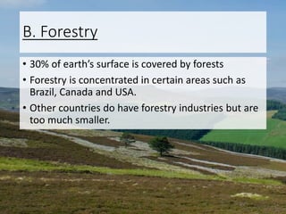 B. Forestry
• 30% of earth’s surface is covered by forests
• Forestry is concentrated in certain areas such as
Brazil, Canada and USA.
• Other countries do have forestry industries but are
too much smaller.
 