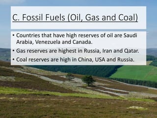 C. Fossil Fuels (Oil, Gas and Coal)
• Countries that have high reserves of oil are Saudi
Arabia, Venezuela and Canada.
• Gas reserves are highest in Russia, Iran and Qatar.
• Coal reserves are high in China, USA and Russia.
 