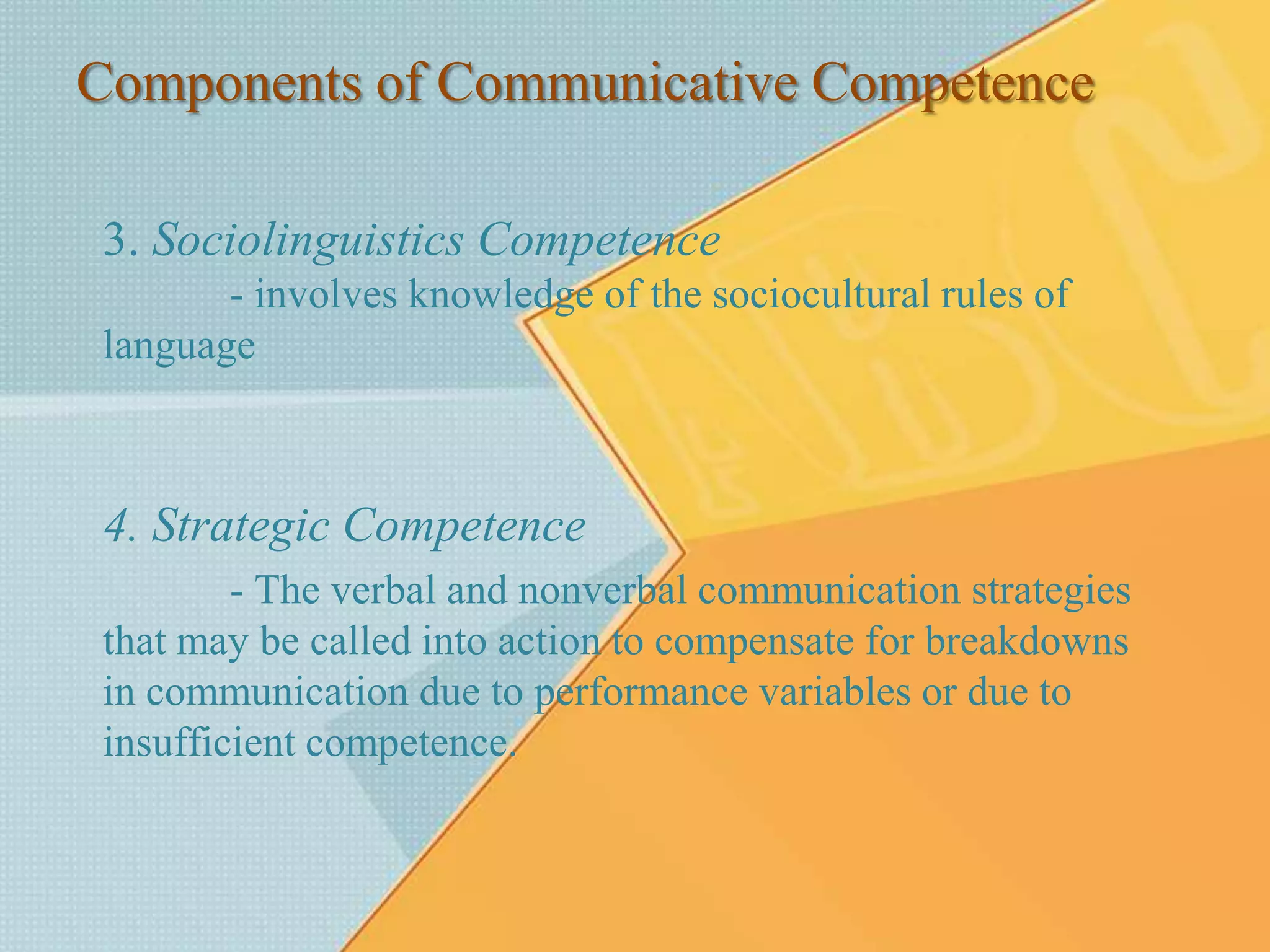 4. Strategic Competence
- The verbal and nonverbal communication strategies
that may be called into action to compensate for breakdowns
in communication due to performance variables or due to
insufficient competence.
Components of Communicative Competence
3. Sociolinguistics Competence
- involves knowledge of the sociocultural rules of
language
 