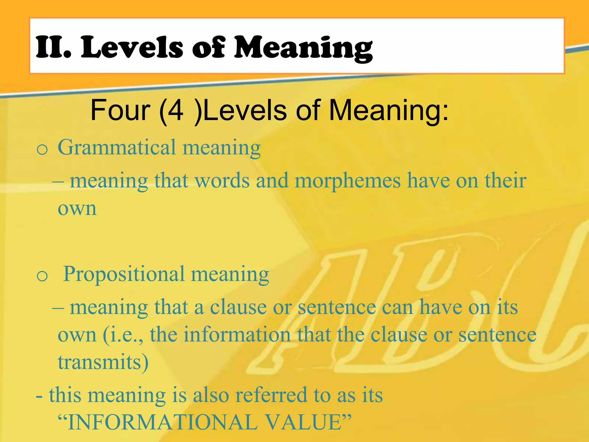 II. Levels of Meaning
o Grammatical meaning
– meaning that words and morphemes have on their
own
o Propositional meaning
– meaning that a clause or sentence can have on its
own (i.e., the information that the clause or sentence
transmits)
- this meaning is also referred to as its
“INFORMATIONAL VALUE”
Four (4 )Levels of Meaning:
 