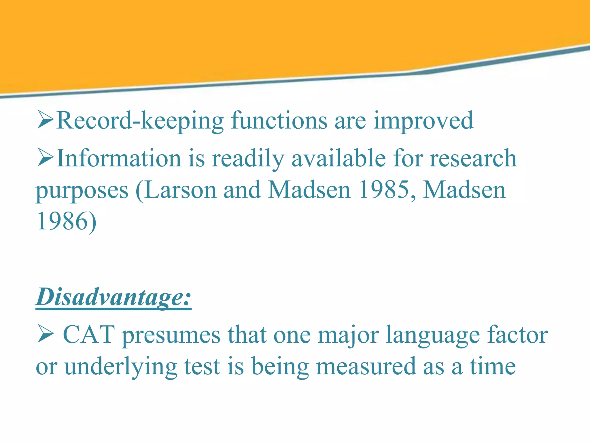 Record-keeping functions are improved
Information is readily available for research
purposes (Larson and Madsen 1985, Madsen
1986)
Disadvantage:
 CAT presumes that one major language factor
or underlying test is being measured as a time
 