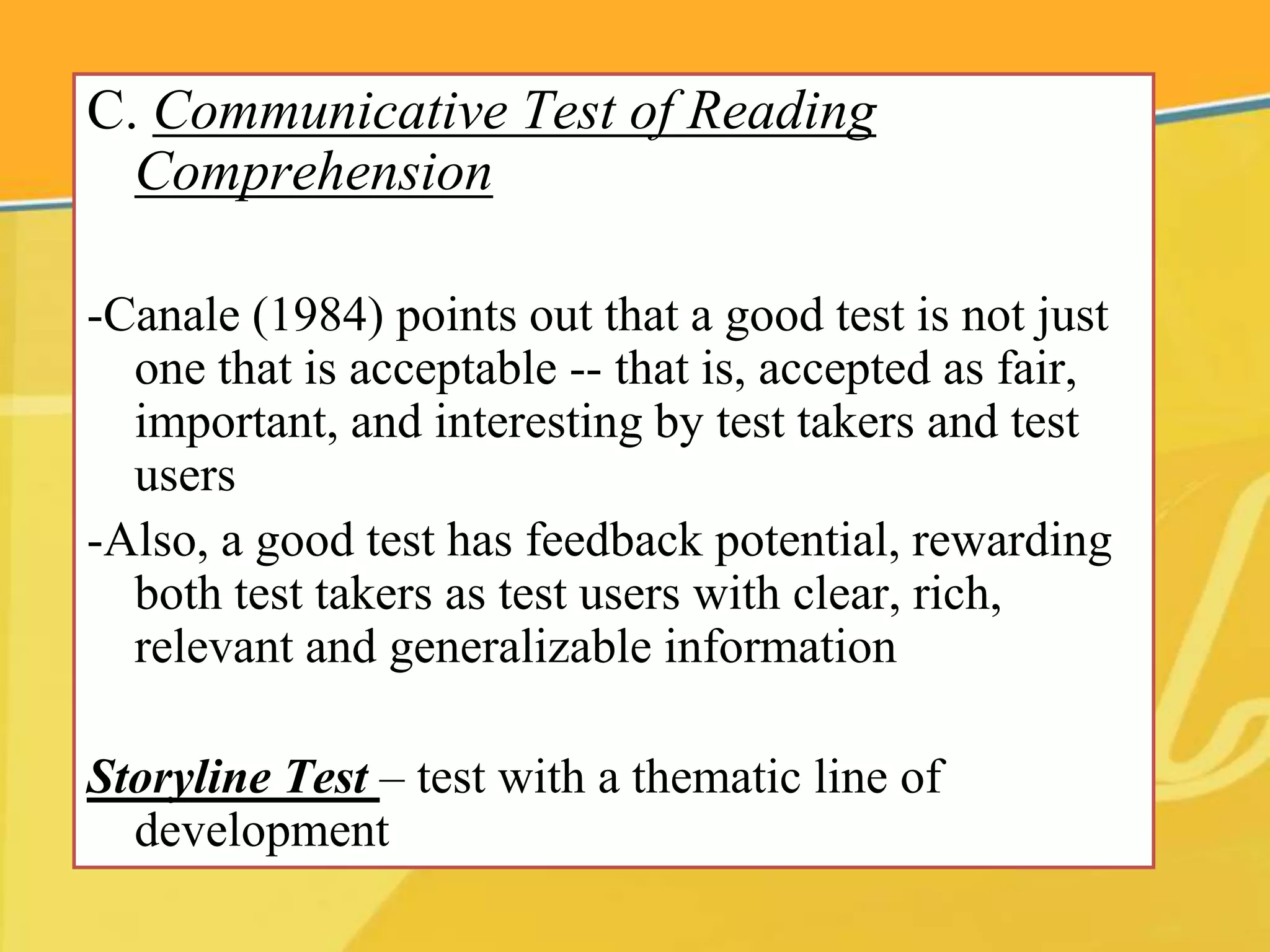 C. Communicative Test of Reading
Comprehension
-Canale (1984) points out that a good test is not just
one that is acceptable -- that is, accepted as fair,
important, and interesting by test takers and test
users
-Also, a good test has feedback potential, rewarding
both test takers as test users with clear, rich,
relevant and generalizable information
Storyline Test – test with a thematic line of
development
 
