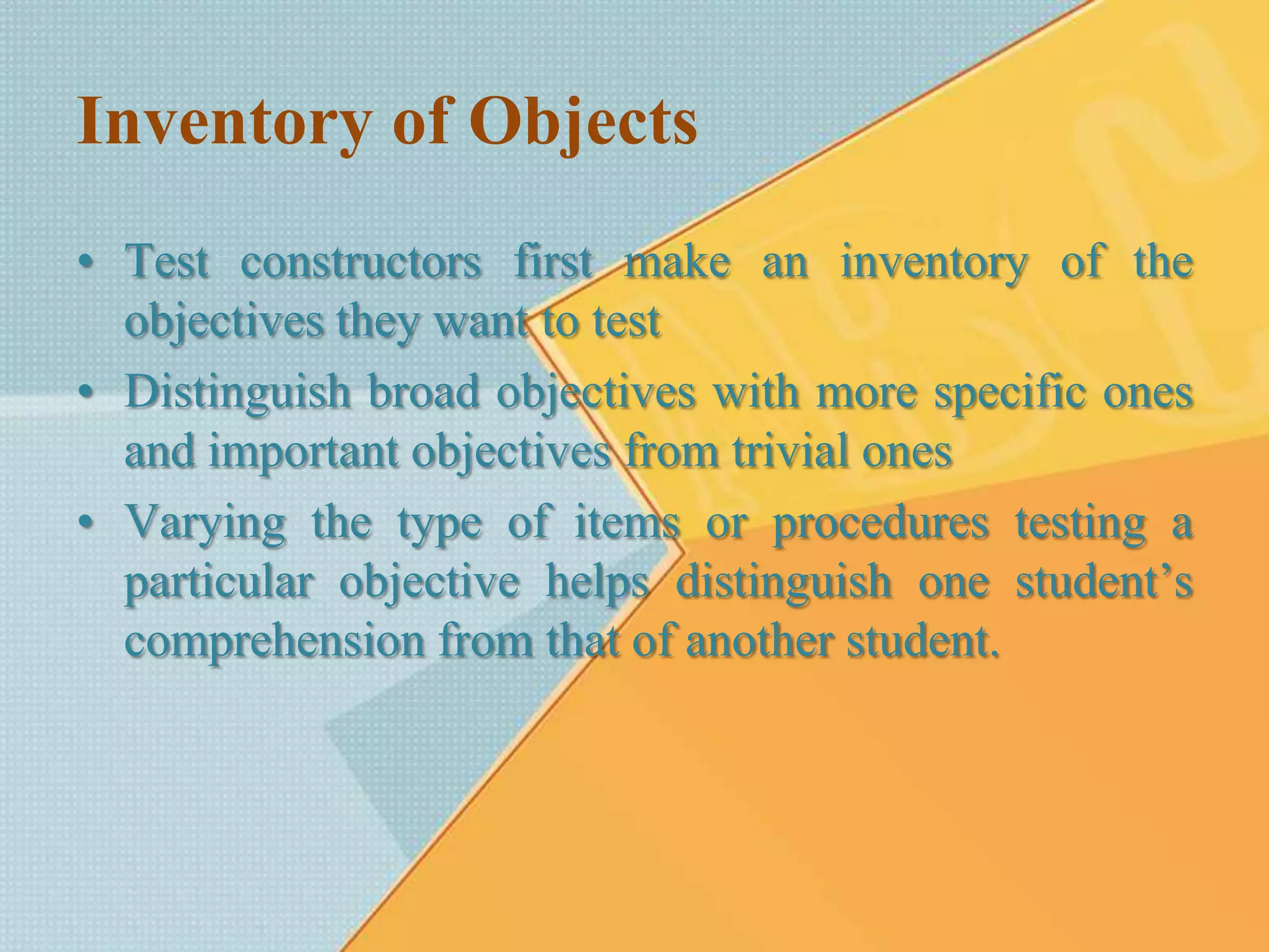 Inventory of Objects
• Test constructors first make an inventory of the
objectives they want to test
• Distinguish broad objectives with more specific ones
and important objectives from trivial ones
• Varying the type of items or procedures testing a
particular objective helps distinguish one student’s
comprehension from that of another student.
 