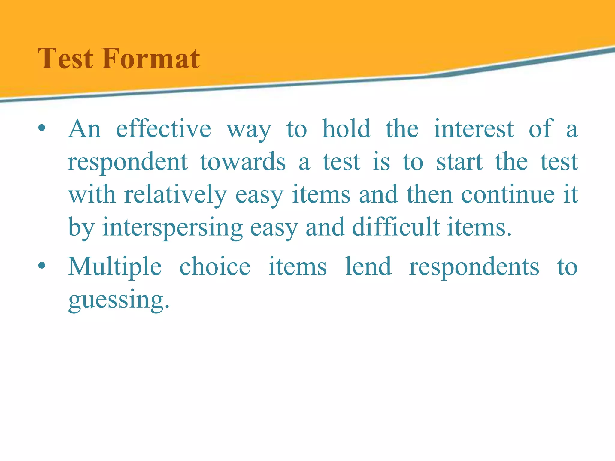 Test Format
• An effective way to hold the interest of a
respondent towards a test is to start the test
with relatively easy items and then continue it
by interspersing easy and difficult items.
• Multiple choice items lend respondents to
guessing.
 