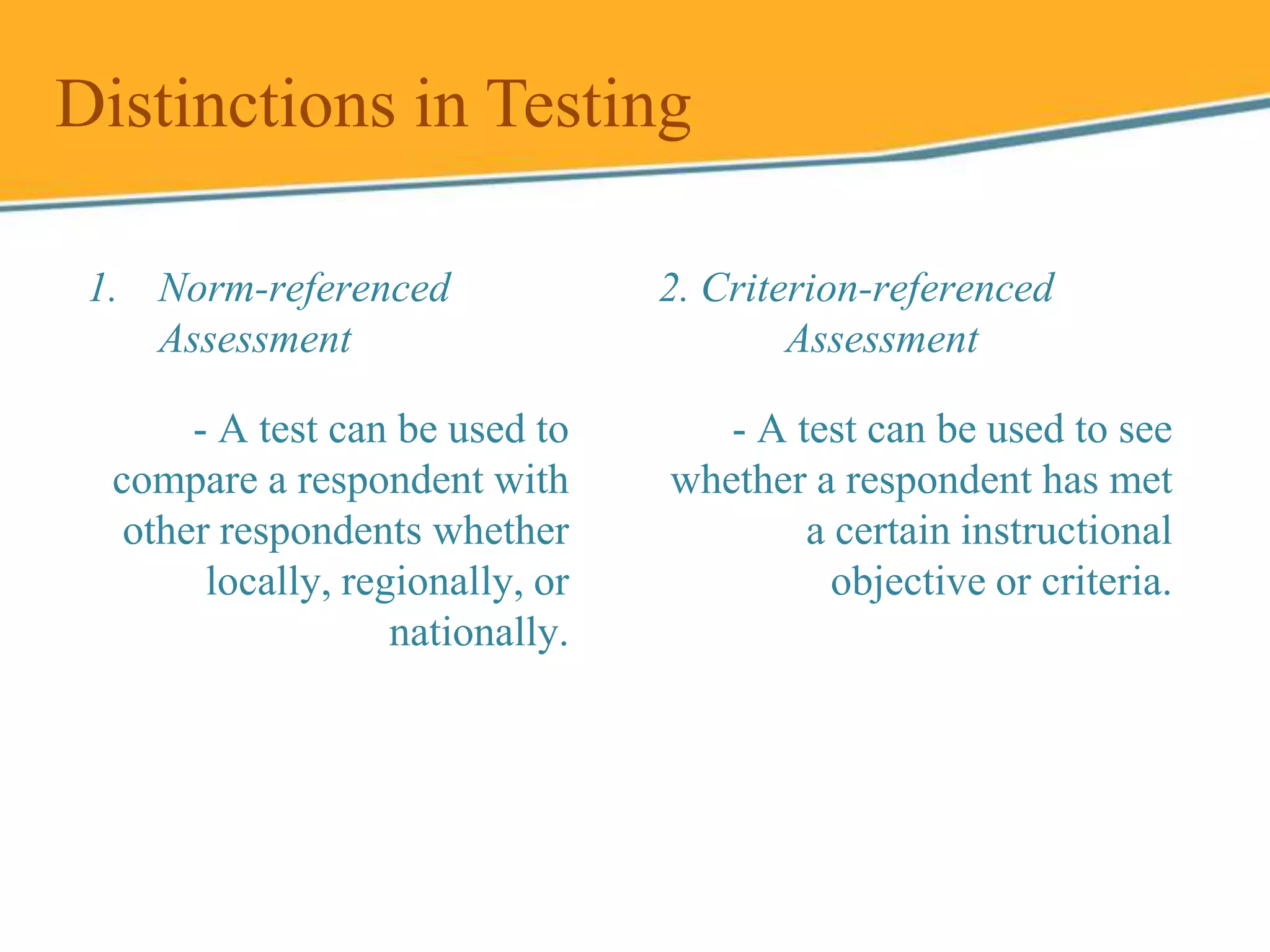 1. Norm-referenced
Assessment
Distinctions in Testing
2. Criterion-referenced
Assessment
- A test can be used to
compare a respondent with
other respondents whether
locally, regionally, or
nationally.
- A test can be used to see
whether a respondent has met
a certain instructional
objective or criteria.
 
