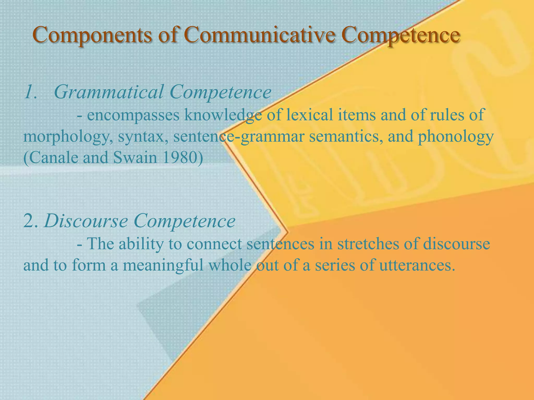 Components of Communicative Competence
1. Grammatical Competence
- encompasses knowledge of lexical items and of rules of
morphology, syntax, sentence-grammar semantics, and phonology
(Canale and Swain 1980)
2. Discourse Competence
- The ability to connect sentences in stretches of discourse
and to form a meaningful whole out of a series of utterances.
 